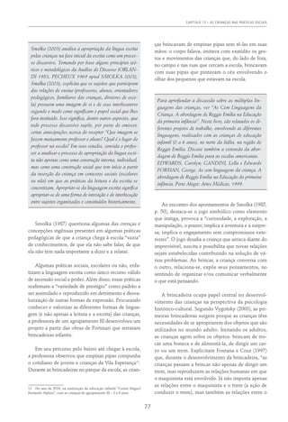 Capítulo 13 – AS CRIANÇAS NAS PRÁTICAS SOCIAIS
77
Smolka (2003) analisa a apropriação da língua escrita
pelas crianças na fase inicial da escrita como um proces-
so discursivo. Tomando por base alguns princípios teó-
ricos e metodológicos da Análise do Discurso (Orlan-
di 1983, Pecheux 1969 apud Smolka 2003),
Smolka (2003), explicita que os sujeitos que participam
das relações de ensino (professores, alunos, orientadores
pedagógicos, familiares das crianças, diretores de esco-
la) possuem uma imagem de si e de seus interlocutores
segundo o modo como significam o papel social que lhes
fora instituído. Isso significa, dentre outros aspectos, que
todo processo discursivo supõe, por parte do emissor,
certas antecipações acerca do receptor “Que imagem se
fazem mutuamente professor e aluno? Qual é o lugar do
professor na escola? Em seus estudos, convida o profes-
sor a analisar o processo de apropriação da língua escri-
ta não apenas como uma construção interna, individual,
mas como uma construção social que tem início a partir
da inserção da criança em contextos sociais (escolares
ou não) em que as práticas da leitura e da escrita se
concretizam. Apropriar-se da linguagem escrita significa
apropriar-se de uma forma de interação e de interlocução
entre sujeitos organizados e constituídos historicamente.
Smolka (1987) questiona algumas das crenças e
concepções ingênuas presentes em algumas práticas
pedagógicas de que a criança chega à escola “vazia”
de conhecimentos, de que ela não sabe falar, de que
ela não tem nada importante a dizer e a relatar.
Algumas práticas sociais, escolares ou não, enfa-
tizam a linguagem escrita como único recurso válido
de ascensão social e poder. Além disso, essas práticas
reafirmam a “variedade de prestígio” como padrão a
ser assimilado e reproduzido em detrimento e desva-
lorização de outras formas de expressão. Procurando
conhecer e valorizar as diferentes formas de lingua-
gem (e não apenas a leitura e a escrita) das crianças,
a professora de um agrupamento III desenvolveu um
projeto a partir das obras de Portinari que retratam
brincadeiras infantis.
Em seu percurso pelo bairro até chegar à escola,
a professora observou que empinar pipas compunha
o cotidiano de jovens e crianças da Vila Esperança11
.
Durante as brincadeiras no parque da escola, as crian-
11  No ano de 2010, na instituição de educação infantil “Cemei Miguel
Fernando Alpheo”, com as crianças de agrupamento III – 3 a 6 anos.
ças brincavam de empinar pipas sem tê-las em suas
mãos: o corpo falava, imitava com exatidão os ges-
tos e movimentos das crianças que, do lado de fora,
no campo e nas ruas que cercam a escola, brincavam
com suas pipas que pintavam o céu envolvendo o
olhar dos pequenos que estavam na escola.
Para aprofundar a discussão sobre as múltiplas lin-
guagens das crianças, ver “As Cem Linguagens da
Criança. A abordagem de Reggio Emilia na Educação
da primeira infância”. Neste livro, são relatados os di-
ferentes projetos de trabalho, envolvendo as diferentes
linguagens, realizados com as crianças de educação
infantil (0 a 6 anos), no norte da Itália, na região de
Reggio Emilia. Discute também a extensão da abor-
dagem de Reggio Emilia para as escolas americanas.
EDWARDS, Carolyn; GANDINI, Lella e Edwards
FORMAN, George. As cem linguagens da criança. A
abordagem de Reggio Emilia na Educação da primeira
infância. Porto Alegre: Artes Médicas, 1999.
Ao encontro dos apontamentos de Smolka (1985,
p. 50), destaca-se o jogo simbólico como elemento
que instiga, provoca a “curiosidade, a exploração, a
manipulação, o prazer; implica a aventura e a surpre-
sa; implica o engajamento sem compromissos exte-
riores”. O jogo desafia a criança que arrisca diante do
imprevisível, suscita e possibilita que novas relações
sejam estabelecidas contribuindo na solução de vá-
rios problemas. Ao brincar, a criança conversa com
o outro, relaciona-se, expõe seus pensamentos, no
sentindo de organizar e/ou comunicar verbalmente
o que está pensando.
A brincadeira ocupa papel central no desenvol-
vimento das crianças na perspectiva da psicologia
histórico-cultural. Segundo Vygotsky (2003), as pri-
meiras brincadeiras surgem porque as crianças têm
necessidades de se apropriarem dos objetos que são
utilizados no mundo adulto. Imitando os adultos,
as crianças agem sobre os objetos: brincam de tro-
car uma boneca e de alimentá-la, de dirigir um car-
ro ou um trem. Explicitam Fontana e Cruz (1997)
que, durante o desenvolvimento da brincadeira, “as
crianças passam a brincar não apenas de dirigir um
trem, mas reproduzem as relações humanas em que
o maquinista está envolvido. Já não importa apenas
as relações entre o maquinista e o trem (a ação de
conduzir o trem), mas também as relações entre o
 