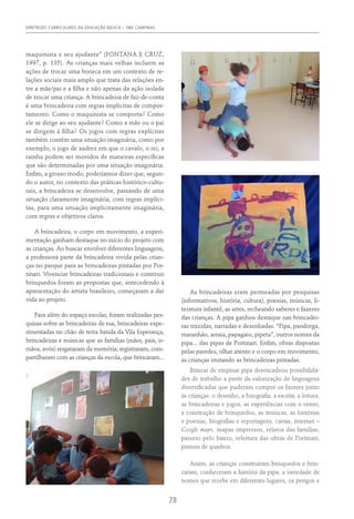 DIRETRIZES CURRICULARES DA EDUCAÇÃO BÁSICA – SME CAMPINAS
78
maquinista e seu ajudante” (Fontana e Cruz,
1997, p. 135). As crianças mais velhas incluem as
ações de trocar uma boneca em um contexto de re-
lações sociais mais amplo que trata das relações en-
tre a mãe/pai e a filha e não apenas da ação isolada
de trocar uma criança. A brincadeira de faz-de-conta
é uma brincadeira com regras implícitas de compor-
tamento. Como o maquinista se comporta? Como
ele se dirige ao seu ajudante? Como a mãe ou o pai
se dirigem à filha? Os jogos com regras explícitas
também contêm uma situação imaginária, como por
exemplo, o jogo de xadrez em que o cavalo, o rei, a
rainha podem ser movidos de maneiras específicas
que são determinadas por uma situação imaginária.
Enfim, a grosso modo, poderíamos dizer que, segun-
do o autor, no contexto das práticas histórico-cultu-
rais, a brincadeira se desenvolve, passando de uma
situação claramente imaginária, com regras implíci-
tas, para uma situação implicitamente imaginária,
com regras e objetivos claros.
A brincadeira, o corpo em movimento, a experi-
mentação ganham destaque no início do projeto com
as crianças. Ao buscar envolver diferentes linguagens,
a professora parte da brincadeira vivida pelas crian-
ças no parque para as brincadeiras pintadas por Por-
tinari. Vivenciar brincadeiras tradicionais e construir
brinquedos foram as propostas que, antecedendo à
apresentação do artista brasileiro, começaram a dar
vida ao projeto.
Para além do espaço escolar, foram realizadas pes-
quisas sobre as brincadeiras de rua, brincadeiras expe-
rimentadas no chão de terra batida da Vila Esperança,
brincadeiras e músicas que as famílias (mães, pais, ir-
mãos, avós) resgataram da memória, registraram, com-
partilharam com as crianças da escola, que brincaram...
As brincadeiras eram permeadas por pesquisas
(informativos, história, cultura), poesias, músicas, li-
teratura infantil, as artes, recheando saberes e fazeres
das crianças. A pipa ganhou destaque nas brincadei-
ras trazidas, narradas e desenhadas. “Pipa, pandorga,
maranhão, arraia, papagaio, pipeta”, outros nomes da
pipa... das pipas de Portinari. Enfim, obras dispostas
pelas paredes, olhar atento e o corpo em movimento,
as crianças imitando as brincadeiras pintadas.
Brincar de empinar pipa desencadeou possibilida-
des de trabalho a partir da valorização de linguagens
diversificadas que puderam compor os fazeres junto
às crianças: o desenho, a fotografia, a escrita, a leitura,
as brincadeiras e jogos, as experiências com o vento,
a construção de brinquedos, as músicas, as histórias
e poesias, biografias e reportagens, cartas, internet –
Google maps, mapas impressos, relatos das famílias,
passeio pelo bairro, releitura das obras de Portinari,
pintura de quadros.
Assim, as crianças construíram brinquedos e brin-
caram, conheceram a história da pipa, a variedade de
nomes que recebe em diferentes lugares, os perigos e
 