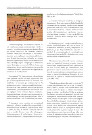 DIRETRIZES CURRICULARES DA EDUCAÇÃO BÁSICA – SME CAMPINAS
80
Conhecer os perigos em se empinar pipa em lo-
cais com fios de energia e onde circulam veículos e
pedestres permitiu que as crianças relatassem fatos
que haviam assistido na TV, contassem episódios
ocorridos com elas ou com amigos ao utilizarem li-
nhas com cerol, explicando como faziam a linha cor-
tante. Diante das conversas realizadas, as crianças
decidiram espalhar pelo bairro cartazes sobre o local
ideal para empinar pipa sem perigo. O cartaz dizia
assim: “Solte pipa no campinho”. Desta forma, elas
utilizaram um gênero que têm função social na escola
e fora dela (o cartaz), apropriando-se das práticas de
letramento do mundo urbano.
Um mapa da Vila Esperança com o desenho das
casas, praças e ruas foi solicitado à prefeitura para
que as crianças pudessem manuseá-lo, marcando suas
residências e os locais em que empinavam pipas. As
famílias escreveram o endereço completo contribuin-
do para que as casas pudessem ser marcadas no mapa
corretamente. Após os registros foi realizado um pas-
seio a pé pelo bairro, visitando algumas residências.
Ansiosas, as crianças entravam em casa chamando pe-
los familiares que serviam água, perguntavam sobre o
passeio, mostravam a casa e convidavam para entrar.
A linguagem escrita constitui um instrumental
poderoso e valioso, a ser adquirido, compartilhado e
desenvolvido com as crianças. De acordo com Smol-
ka (1985), por meio da palavra, a criança é capaz de
atuar no mundo, elaborar e atuar sobre a linguagem.
“Como instrumento de conhecimento e objeto do co-
nhecimento humano, a linguagem esconde e desvela,
encobre e revela relações e realizações” (Smolka,
1985, p. 49).
A correspondência com uma turma de crianças de
agrupamento III de uma escola em Barão Geraldo foi
outra experiência marcante, pois levou as crianças a
produzirem cartas enfocando situações de brincadei-
ra no cotidiano da escola e em casa. Além das cartas
escritas coletivamente, tendo a professora como es-
criba, as crianças passaram a escrever cartas, bilhetes,
histórias, a desenhar, fazer o envelope, lacrar e enviar
ao destinatário.
A criança que chega à escola começa a fazer sen-
tido do mundo interagindo nele com os outros. Ao
fazer sentido do mundo, a criança amplia suas ex-
periências, o que lhe possibilita uma crescente ca-
pacidade de conceitualização, de verbalização e de
comunicação (através da fala e do diálogo com outros
sujeitos) dessas suas experiências.
Questionamentos sobre onde escrever o nome do
amigo e o seu próprio nome no envelope, como es-
creve o nome do amigo/mamãe/vovó, como escreve
um beijo ou outros textos que compõem uma carta
passaram a compor as falas das crianças durante a
troca de correspondências. Assim, as crianças aumen-
taram as suas possibilidades de elaboração do pen-
samento e de construção conjunta do conhecimento
(SMOLKA 1985).
Voltando à questão em discussão nesse texto “A
criança nas práticas sociais”: na escola, a criança lê,
brinca, desenha, escreve com distintas finalidades,
sozinha e com seus pares. As práticas das quais par-
ticipa, na escola e fora dela (em ONGs, na igreja, na
família e em outras instituições sociais), são múltiplas,
heterogêneas, assim como as crianças nelas inseridas.
Assim, um dos desafios para aqueles que comparti-
lham o trabalho pedagógico com as crianças (profes-
soras, orientadoras pedagógicas, vice-diretores e di-
retores) é o de conhecê-las, continuamente, a partir
de suas práticas sociais de linguagem (de leitura, de
escrita, de desenho, de gestos, de jogos, de artes) e das
suas relações sempre sociais, de modo que todas essas
práticas de linguagens tenham importância e integrem
as ações pedagógicas cotidianas com os pequenos.
 