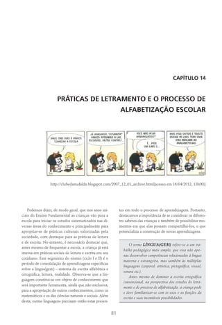 81
Capítulo 14
PRÁTICAS DE LETRAMENTO E O PROCESSO DE
ALFABETIZAÇÃO ESCOLAR
http://clubedamafalda.blogspot.com/2007_12_01_archive.html[acesso em 16/04/2012, 13h00)]
Podemos dizer, de modo geral, que nos anos ini-
ciais do Ensino Fundamental as crianças vão para a
escola para iniciar os estudos sistematizados nas di-
versas áreas do conhecimento e principalmente para
apropriar-se de práticas culturais valorizadas pela
sociedade, com destaque para as práticas de leitura
e de escrita. No entanto, é necessário destacar que,
antes mesmo de frequentar a escola, a criança já está
imersa em práticas sociais de leitura e escrita em seu
cotidiano. Este segmento do ensino (ciclo I e II) é o
período de consolidação de aprendizagens específicas
sobre a lingua(gem) – sistema de escrita alfabética e
ortográfica, leitura, oralidade. Observa-se que a lin-
guagem constitui-se em objeto de conhecimento que
será importante ferramenta, ainda que não exclusiva,
para a apropriação de outros conhecimentos, como os
matemáticos e os das ciências naturais e sociais. Além
desta, outras linguagens precisam então estar presen-
tes em todo o processo de aprendizagem. Portanto,
destacamos a importância de se considerar os diferen-
tes saberes das crianças e também de possibilitar mo-
mentos em que elas possam compartilhá-los, o que
potencializa a construção de novas aprendizagens.
O termo LÍNGUA(GEM) refere-se a um tra-
balho pedagógico mais amplo, que visa não ape-
nas desenvolver competências relacionadas à língua
materna e estrangeira, mas também às múltiplas
linguagens (corporal, artística, pictográfica, visual,
sonora etc.).
Antes mesmo de dominar a escrita ortográfica
convencional, na perspectiva dos estudos do letra-
mento e do processo de alfabetização, a criança pode
e deve familiarizar-se com os usos e as funções da
escrita e suas incontáveis possibilidades.
 