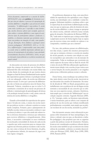 DIRETRIZES CURRICULARES DA EDUCAÇÃO BÁSICA – SME CAMPINAS
82
Neste documento, compreende-se o conceito de ALFA-
BETIZAÇÃO como uma prática de letramento esco-
lar que tem por objetivo o processo de apropriação do
sistema alfabético e ortográfico e que precisa do ensino
sistemático. “A alfabetização é uma prática. E, assim
como toda a prática que é específica a uma institui-
ção, envolve diversos saberes (por exemplo, quem en-
sina conhece o sistema alfabético e suas regras de uso),
diversos tipos de participantes (alunos e professor), e,
também, os elementos materiais que permitem concre-
tizar essa prática em situações de aula, como quadro-
-de-giz, ilustrações, livros didáticos e quaisquer outros
recursos pedagógicos” (Kleiman, 2005, p. 12-13).
Se a alfabetização é compreendida como uma práti-
ca social, torna-se também importante salientar que o
processo de apropriação de tal prática é uma atividade
essencialmente discursiva (SMOLKA, 2003), em que
as interações (especialmente as escolares) assumem um
papel central.
As discussões em torno do processo de alfabeti-
zação das crianças do primeiro ano do Ensino Fun-
damental têm sido retomadas com muita ênfase nas
escolas diante da constatação de que muitos alunos
chegam ao final do Ensino Fundamental muito aquém
das expectativas quanto à leitura e à produção textual
e do uso adequado, enfim, da escrita nas diferentes
práticas sociais. É certo que o processo de alfabetiza-
ção não se limita aos primeiros anos do Ensino Fun-
damental. Todavia, considera-se que os ciclos I e II
constituem o momento de se iniciar um processo de
reflexão e sistematização da aprendizagem da leitura
e da produção textual (escrita e oral), assim como do
sistema de escrita alfabético e ortográfico.
Quando a diversidade de experiências dos apren-
dizes é levada em conta, o ensino da escrita inseri-
da nas práticas sociais e culturais constitui-se numa
tarefa complexa. Portanto, para o planejamento do
trabalho escolar, torna-se necessário conhecer o que
os alunos já sabem e o que eles ainda não sabem so-
bre os diversos elementos e técnicas que utilizamos
para escrever alfabética e ortograficamente. Além
disso, é necessário contemplar os usos cotidianos
da escrita pela comunidade de alunos de cada escola
e aqueles que serão essenciais para as crianças inte-
ragirem nas diversas práticas escolares e não escola-
res, tais como a leitura de livros literários, de gibis,
de suplementos infantis, de manuais de jogos com
suas regras e imagens.
Os professores deparam-se, hoje, com uma diver-
sidade de experiências dos aprendizes com a língua
escrita, sua interrelação com a oralidade e outras lin-
guagens. Enfrentam também a mudança sobre o que
se espera hoje da escola frente à alfabetização escolar,
uma vez que se espera que, além do domínio do siste-
ma de escrita alfabético, o aluno consiga se apropriar
da cultura escrita, sabendo utilizá-la numa variada
gama de situações. Nas palavras de Kleiman (2005, p.
20), “onde antes se esperava que a criança usasse lápis
e papel para escrever de forma legível, hoje se espera
que ela escreva coisas com sentido no caderno e no
computador, e também que use a internet”.
Por isso, não podemos pensar em alfabetização,
nos dias atuais, a partir dos mesmos pressupostos
com que se ensinava a leitura e a escrita em meados
do século passado, ou mesmo com relação ao cená-
rio sociopolítico que antecedeu à era da inserção do
computador. Todas as mudanças que ocorreram em
vários aspectos da nossa vida no final do século XX
e início do século XXI têm influenciado significativa-
mente nossa relação com a escrita, já que outros usos
e novas funções da escrita passaram a ser exigidos
pelas novas e diferentes práticas sociais e culturais.
Dessa forma, essas mudanças nas práticas letra-
das, tanto dentro como fora da escola, inscrevem-se
nas discussões dos estudos do letramento. Na meta-
de da década de 1980, no Brasil, pesquisadores que
trabalhavam com as práticas de uso da língua escrita
sentiram a necessidade de um conceito que se refe-
risse aos seus aspectos sociais, culturais e históricos,
mais amplo que o conceito de “alfabetização” em cir-
culação naquele contexto. Segundo Kleiman (2005,
p. 21), “emergiu, então, na literatura especializada,
o termo letramento, para se referir a um conjunto de
práticas de uso da escrita que vinham modificando
profundamente a sociedade, mais amplo que as práti-
cas escolares de uso da escrita, incluindo-as, porém”.
Este documento assume como referencial as pes-
quisas sobre letramento de base antropológica, his-
tórica e cultural, uma vez que, ao discutirem o traba-
lho pedagógico, elas propõem que este se organize
a partir das práticas sociais de letramento. Portanto,
levam-se em consideração as práticas culturais típicas
da escola como também as que acontecem em outras
esferas da sociedade, conforme os estudos desenvol-
vidos por Kleiman (1995, 2005), Rojo (1998, 2009,
2010), Bunzen (2010).
 