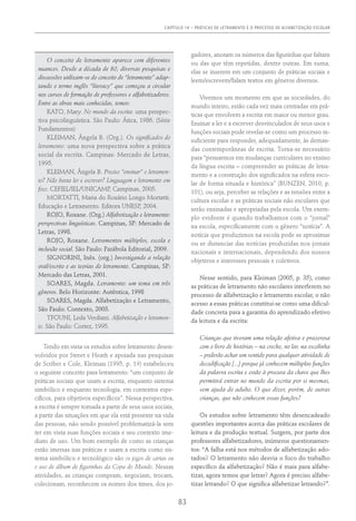 Capítulo 14 – PRÁTICAS DE LETRAMENTO E O PROCESSO DE ALFABETIZAÇÃO ESCOLAR
83
O conceito de letramento aparece com diferentes
nuances. Desde a década de 80, diversas pesquisas e
discussões utilizam-se do conceito de “letramento” adap-
tando o termo inglês “literacy” que começou a circular
nos cursos de formação de professores e alfabetizadores.
Entre as obras mais conhecidas, temos:
KATO, Mary. No mundo da escrita: uma perspec-
tiva psicolinguística. São Paulo: Ática, 1986. (Série
Fundamentos)
KLEIMAN, Ângela B. (Org.). Os significados do
letramento: uma nova perspectiva sobre a prática
social da escrita. Campinas: Mercado de Letras,
1995.
KLEIMAN, Ângela B. Preciso “ensinar” o letramen-
to? Não basta ler e escrever? Linguagem e letramento em
foco. CEFIEL/IEL/UNICAMP, Campinas, 2005.
MORTATTI, Maria do Rosário Longo Mortatti.
Educação e Letramento. Editora UNESP, 2004.
ROJO, Roxane. (Org.) Alfabetização e letramento:
perspectivas linguísticas. Campinas, SP: Mercado de
Letras, 1998.
ROJO, Roxane. Letramentos múltiplos, escola e
inclusão social. São Paulo: Parábola Editorial, 2009.
SIGNORINI, Inês. (org.) Investigando a relação
oral/escrito e as teorias do letramento. Campinas, SP:
Mercado das Letras, 2001.
SOARES, Magda. Letramento: um tema em três
gêneros. Belo Horizonte: Autêntica, 1998
SOARES, Magda. Alfabetização e Letramento,
São Paulo: Contexto, 2003.
TFOUNI, Leda Verdiani. Alfabetização e letramen-
to. São Paulo: Cortez, 1995.
Tendo em vista os estudos sobre letramento desen-
volvidos por Street e Heath e apoiada nas pesquisas
de Scriber e Cole, Kleiman (1995, p. 19) estabeleceu
o seguinte conceito para letramento: “um conjunto de
práticas sociais que usam a escrita, enquanto sistema
simbólico e enquanto tecnologia, em contextos espe-
cíficos, para objetivos específicos”. Nessa perspectiva,
a escrita é sempre tomada a partir de seus usos sociais,
a partir das situações em que ela está presente na vida
das pessoas, não sendo possível problematizá-la sem
ter em vista suas funções sociais e seu contexto ime-
diato de uso. Um bom exemplo de como as crianças
estão imersas nas práticas e usam a escrita como sis-
tema simbólico e tecnológico são os jogos de cartas ou
o uso de álbum de figurinhas da Copa do Mundo. Nessas
atividades, as crianças compram, negociam, trocam,
colecionam, reconhecem os nomes dos times, dos jo-
gadores, anotam os números das figurinhas que faltam
ou das que têm repetidas, dentre outras. Em suma,
elas se inserem em um conjunto de práticas sociais e
leem/escrevem/falam textos em gêneros diversos.
Vivemos um momento em que as sociedades, do
mundo inteiro, estão cada vez mais centradas em prá-
ticas que envolvem a escrita em maior ou menor grau.
Ensinar a ler e a escrever desvinculados de seus usos e
funções sociais pode revelar-se como um processo in-
suficiente para responder, adequadamente, às deman-
das contemporâneas de escrita. Torna-se necessário
para “pensarmos em mudanças curriculares no ensino
da língua escrita – compreender as práticas de letra-
mento e a construção dos significados na esfera esco-
lar de forma situada e histórica” (Bunzen, 2010, p.
101), ou seja, perceber as relações e as tensões entre a
cultura escolar e as práticas sociais não escolares que
serão ensinadas e apropriadas pela escola. Um exem-
plo evidente é quando trabalhamos com o “jornal”
na escola, especificamente com o gênero “notícia”. A
notícia que produzimos na escola pode se aproximar
ou se distanciar das notícias produzidas nos jornais
nacionais e internacionais, dependendo dos nossos
objetivos e interesses pessoais e coletivos.
Nesse sentido, para Kleiman (2005, p. 35), como
as práticas de letramento não escolares interferem no
processo de alfabetização e letramento escolar, o não
acesso a essas práticas constitui-se como uma dificul-
dade concreta para a garantia do aprendizado efetivo
da leitura e da escrita:
Crianças que tiveram uma relação afetiva e prazerosa
com o livro de histórias – na creche, no lar, na escolinha
– poderão achar um sentido para qualquer atividade de
decodificação [...] porque já conhecem múltiplas funções
da palavra escrita e estão à procura da chave que lhes
permitirá entrar no mundo da escrita por si mesmas,
sem ajuda do adulto. O que dizer, porém, de outras
crianças, que não conhecem essas funções?
Os estudos sobre letramento têm desencadeado
questões importantes acerca das práticas escolares de
leitura e da produção textual. Surgem, por parte dos
professores alfabetizadores, inúmeros questionamen-
tos: “A falha está nos métodos de alfabetização ado-
tados? O letramento não desvia o foco do trabalho
específico da alfabetização? Não é mais para alfabe-
tizar, agora temos que letrar? Agora é preciso alfabe-
tizar letrando? O que significa alfabetizar letrando?”.
 