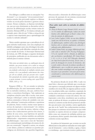 DIRETRIZES CURRICULARES DA EDUCAÇÃO BÁSICA – SME CAMPINAS
84
Dos diálogos e conflitos entre as concepções “tra-
dicionais” e as concepções “sócioconstrutivistas”,
muitos estudos têm procurado explicar os dilemas
vividos na escola pelos docentes e gestores educa-
cionais. Nessas condições, as disputas metodológi-
cas, que por anos dominaram as discussões sobre o
processo de alfabetização escolar, tomam outras di-
mensões. Kleiman (2005, p. 11) chama a atenção, por
exemplo, para o fato de que “é falsa a crença de que
o aspecto mais importante para a aprendizagem da
escrita é o método utilizado”.
Vários estudos apontam que a prevalência de al-
guns métodos tradicionais, sem uma ampliação do
trabalho pedagógico para uma abordagem das práti-
cas de letramento, pode dificultar a inserção da crian-
ça no mundo da escrita. A Associação Internacional
de Leitura, em 1999, divulgou a seguinte declaração
de princípios, publicada em um documento sobre o
método para se ensinar a leitura:
Não existe um método único, ou combinação única de
métodos, que possa ensinar a ler a todas as crianças
com sucesso. Por isso, os professores devem desenvolver
um profundo conhecimento de múltiplos métodos para
ensinar a ler e um profundo conhecimento das crian-
ças sob seu cuidado, para que possam criar o equilí-
brio apropriado dos métodos requeridos pelas crianças
a quem ensinam. (<www.reading.com> apud KLEI-
MAN, 2005, p. 11).
Bregunci (2006, p. 31), ao estudar os métodos
de alfabetização, faz uma interessante análise. So-
bre os métodos sintéticos, diz que, embora foca-
lizem a consciência fonológica, “não exploram as
complexas relações entre fala e escrita, suas seme-
lhanças e diferenças”; sobre os métodos analíticos,
embora estimulem a leitura de unidades com sen-
tido, enfatizam “construções artificiais e repetitivas
de palavras, frases e textos, muitas vezes apenas a
serviço da repetição e memorização”. Já o ideário
construtivista, na visão da autora, valoriza o diag-
nóstico dos conhecimentos prévios dos alunos, a
análise de seus erros, suas hipóteses de aprendi-
zagem da escrita, e valoriza também um ambiente
alfabetizador – importantes conquistas na trajetória
da alfabetização – mas corre o risco de “desvalori-
zar a sistematização metodológica do ensino do ob-
jeto em construção”. Segundo a autora, em relação
a este último, podem-se enfatizar as questões psi-
cológicas em detrimento das questões linguísticas,
obscurecendo a dimensão da alfabetização como
processo de aquisição de um sistema convencional
de escrita alfabética e ortográfica.
Para saber mais sobre os métodos de alfabe-
tização:
•	 Maria do Rosário Longo Mortatti (2000), em seu li-
vro Os sentidos da alfabetização, realiza um estudo
histórico sobre alfabetização no Brasil e relata a his-
tória dos métodos de alfabetização.
•	 Luiz Carlos Cagliari (1998), em sua obra Alfabeti­
zando sem o bá-bé-bi-bó-bu, no capítulo 1 (A história
da alfa­
betização), também realiza uma abordagem
histórica sobre os métodos amplamente conhecidos e
utilizados pelos alfabetizadores.
•	 Isabel Cristina Frade, nos artigos Alfabetização hoje:
onde estão os métodos? [IN: Presença Pedagógica.
V.9 n.50, mar/abr 2003] e Métodos de alfabetiza-
ção: sua história e especificidade. [IN: Santa Maria,
v. 32 – n. 01, p. 21-40, 2007 Educação, disponível
em: http://www.ufsm.br/ce/revista], discute como, a
partir da divulgação do conceito de letramento, não
se pode ocultar a discussão de práticas específicas de
alfabetização e que a escolha por apenas um cami-
nho como verdade metodológica não será igualmente
boa para os que aprendem e nem para quem ensina,
considerando os conhecimentos sobre alfabetização no
contexto atual.
Na primeira década do século XXI, é cada vez
mais forte o discurso que defende que a escola pre-
cisa superar a concepção presente em alguns estudos
científicos do século XX, em algumas práticas escola-
res e na própria mídia, que considera a aquisição da
escrita como um processo neutro que independe das
condições contextuais e sociais dos alunos. Em con-
traposição a esta ideia, ressaltamos que as práticas
orais, as práticas de leitura e as práticas de produção
textual no contexto escolar devem promover ativida-
des que procurem criar sentidos, outros significados
que não os de “tarefa” dos conhecimentos escolares.
Isso porque os contextos socioculturais em que estão
inseridos os sujeitos devem ser sempre compreen-
didos como um conjunto de múltiplas práticas que
só produzem efeitos quando observadas dentro dos
contextos sociais específicos.
As práticas de letramento que ocorrem na escola
diferenciam-se das práticas realizadas em outras agên-
cias de letramento – como a família, a igreja, o bairro
e a vizinhança – que mostram eventos e práticas mui-
 