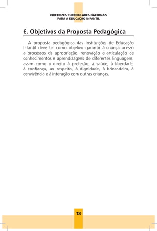 DIRETRIZES CURRICULARES NACIONAIS
                 PARA A EDUCAÇÃO INFANTIL



6. Objetivos da Proposta Pedagógica
   A proposta pedagógica das instituições de Educação
Infantil deve ter como objetivo garantir à criança acesso
a processos de apropriação, renovação e articulação de
conhecimentos e aprendizagens de diferentes linguagens,
assim como o direito à proteção, à saúde, à liberdade,
à confiança, ao respeito, à dignidade, à brincadeira, à
convivência e à interação com outras crianças.




                           18
 
