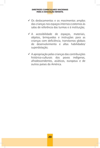 DIRETRIZES CURRICULARES NACIONAIS
       PARA A EDUCAÇÃO INFANTIL



9 Os deslocamentos e os movimentos amplos
  das crianças nos espaços internos e externos às
  salas de referência das turmas e à instituição;

9 A acessibilidade de espaços, materiais,
  objetos, brinquedos e instruções para as
  crianças com deficiência, transtornos globais
  de desenvolvimento e altas habilidades/
  superdotação;

9 A apropriação pelas crianças das contribuições
  histórico-culturais dos povos indígenas,
  afrodescendentes, asiáticos, europeus e de
  outros países da América.




                 20
 