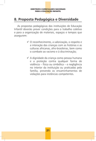 DIRETRIZES CURRICULARES NACIONAIS
                  PARA A EDUCAÇÃO INFANTIL



8. Proposta Pedagógica e Diversidade
   As propostas pedagógicas das instituições de Educação
Infantil deverão prever condições para o trabalho coletivo
e para a organização de materiais, espaços e tempos que
assegurem:

          9 O reconhecimento, a valorização, o respeito e
            a interação das crianças com as histórias e as
            culturas africanas, afro-brasileiras, bem como
            o combate ao racismo e à discriminação;

          9 A dignidade da criança como pessoa humana
            e a proteção contra qualquer forma de
            violência – física ou simbólica – e negligência
            no interior da instituição ou praticadas pela
            família, prevendo os encaminhamentos de
            violações para instâncias competentes.




                            21
 