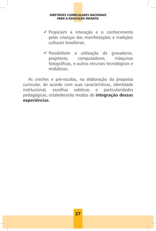 DIRETRIZES CURRICULARES NACIONAIS
                  PARA A EDUCAÇÃO INFANTIL



          9 Propiciem a interação e o conhecimento
            pelas crianças das manifestações e tradições
            culturais brasileiras;

          9 Possibilitem a utilização de gravadores,
            projetores,     computadores,       máquinas
            fotográficas, e outros recursos tecnológicos e
            midiáticos.

   As creches e pré-escolas, na elaboração da proposta
curricular, de acordo com suas características, identidade
institucional, escolhas coletivas e particularidades
pedagógicas, estabelecerão modos de integração dessas
experiências.




                            27
 