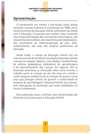 DIRETRIZES CURRICULARES NACIONAIS
                                        PARA A EDUCAÇÃO INFANTIL



                      Apresentação
                         O atendimento em creches e pré-escolas como direito
                      social das crianças se afirma na Constituição de 1988, com o
                      reconhecimento da Educação Infantil como dever do Estado
                      com a Educação. O processo que resultou nessa conquista
                      teve ampla participação dos movimentos comunitários, dos
                      movimentos de mulheres, dos movimentos de trabalhadores,
                      dos movimentos de redemocratização do país, além,
                      evidentemente, das lutas dos próprios profissionais da
                      educação.

                         Desde então, o campo da Educação Infantil vive um
                      intenso processo de revisão de concepções sobre educação de
                      crianças em espaços coletivos, e de seleção e fortalecimento
                      de práticas pedagógicas mediadoras de aprendizagens
                      e do desenvolvimento das crianças. Em especial, têm se
                      mostrado prioritárias as discussões sobre como orientar o
                      trabalho junto às crianças de até três anos em creches e
                      como assegurar práticas junto às crianças de quatro e cinco
                      anos que prevejam formas de garantir a continuidade no
                      processo de aprendizagem e desenvolvimento das crianças,
                      sem antecipação de conteúdos que serão trabalhados no
                      Ensino Fundamental.

                         Esta publicação busca contribuir para disseminação das
                      Diretrizes Curriculares para a Educação Infantil.
Foto: Acervo /CEERT




                                                   7
 