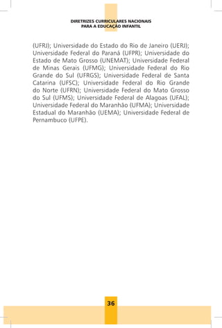 36
DIRETRIZES CURRICULARES NACIONAIS
PARA A EDUCAÇÃO INFANTIL
(UFRJ); Universidade do Estado do Rio de Janeiro (UERJ);
Universidade Federal do Paraná (UFPR); Universidade do
Estado de Mato Grosso (UNEMAT); Universidade Federal
de Minas Gerais (UFMG); Universidade Federal do Rio
Grande do Sul (UFRGS); Universidade Federal de Santa
Catarina (UFSC); Universidade Federal do Rio Grande
do Norte (UFRN); Universidade Federal do Mato Grosso
do Sul (UFMS); Universidade Federal de Alagoas (UFAL);
Universidade Federal do Maranhão (UFMA); Universidade
Estadual do Maranhão (UEMA); Universidade Federal de
Pernambuco (UFPE).
 