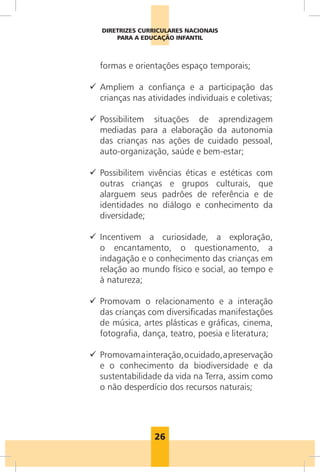 26
DIRETRIZES CURRICULARES NACIONAIS
PARA A EDUCAÇÃO INFANTIL
formas e orientações espaço temporais;
99 Ampliem a confiança e a participação das
crianças nas atividades individuais e coletivas;
99 Possibilitem situações de aprendizagem
mediadas para a elaboração da autonomia
das crianças nas ações de cuidado pessoal,
auto-organização, saúde e bem-estar;
99 Possibilitem vivências éticas e estéticas com
outras crianças e grupos culturais, que
alarguem seus padrões de referência e de
identidades no diálogo e conhecimento da
diversidade;
99 Incentivem a curiosidade, a exploração,
o encantamento, o questionamento, a
indagação e o conhecimento das crianças em
relação ao mundo físico e social, ao tempo e
à natureza;
99 Promovam o relacionamento e a interação
das crianças com diversificadas manifestações
de música, artes plásticas e gráficas, cinema,
fotografia, dança, teatro, poesia e literatura;
99 Promovamainteração,ocuidado,apreservação
e o conhecimento da biodiversidade e da
sustentabilidade da vida na Terra, assim como
o não desperdício dos recursos naturais;
 