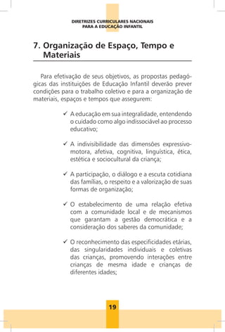 19
DIRETRIZES CURRICULARES NACIONAIS
PARA A EDUCAÇÃO INFANTIL
7. 
Organização de Espaço, Tempo e
Materiais
Para efetivação de seus objetivos, as propostas pedagó-
gicas das instituições de Educação Infantil deverão prever
condições para o trabalho coletivo e para a organização de
materiais, espaços e tempos que assegurem:
9
9 A educação em sua integralidade, entendendo
o cuidado como algo indissociável ao processo
educativo;
9
9 
A indivisibilidade das dimensões expressivo-
motora, afetiva, cognitiva, linguística, ética,
estética e sociocultural da criança;
9
9 
A participação, o diálogo e a escuta cotidiana
das famílias, o respeito e a valorização de suas
formas de organização;
9
9 
O estabelecimento de uma relação efetiva
com a comunidade local e de mecanismos
que garantam a gestão democrática e a
consideração dos saberes da comunidade;
9
9 
O reconhecimento das especificidades etárias,
das singularidades individuais e coletivas
das crianças, promovendo interações entre
crianças de mesma idade e crianças de
diferentes idades;
 