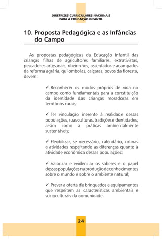 24
DIRETRIZES CURRICULARES NACIONAIS
PARA A EDUCAÇÃO INFANTIL
10. 
Proposta Pedagógica e as Infâncias
do Campo
As propostas pedagógicas da Educação Infantil das
crianças filhas de agricultores familiares, extrativistas,
pescadores artesanais, ribeirinhos, assentados e acampados
da reforma agrária, quilombolas, caiçaras, povos da floresta,
devem:
9
9 Reconhecer os modos próprios de vida no
campo como fundamentais para a constituição
da identidade das crianças moradoras em
territórios rurais;
9
9 Ter vinculação inerente à realidade dessas
populações,suasculturas,tradiçõeseidentidades,
assim como a práticas ambientalmente
sustentáveis;
9
9 Flexibilizar, se necessário, calendário, rotinas
e atividades respeitando as diferenças quanto à
atividade econômica dessas populações;
9
9 Valorizar e evidenciar os saberes e o papel
dessaspopulaçõesnaproduçãodeconhecimentos
sobre o mundo e sobre o ambiente natural;
9
9 Prever a oferta de brinquedos e equipamentos
que respeitem as características ambientais e
socioculturais da comunidade.
 