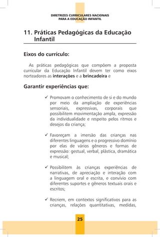 25
DIRETRIZES CURRICULARES NACIONAIS
PARA A EDUCAÇÃO INFANTIL
11. 
Práticas Pedagógicas da Educação
Infantil
Eixos do currículo:
As práticas pedagógicas que compõem a proposta
curricular da Educação Infantil devem ter como eixos
norteadores as interações e a brincadeira e
Garantir experiências que:
9
9 
Promovam o conhecimento de si e do mundo
por meio da ampliação de experiências
sensoriais, expressivas, corporais que
possibilitem movimentação ampla, expressão
da individualidade e respeito pelos ritmos e
desejos da criança;
9
9 
Favoreçam a imersão das crianças nas
diferentes linguagens e o progressivo domínio
por elas de vários gêneros e formas de
expressão: gestual, verbal, plástica, dramática
e musical;
9
9 
Possibilitem às crianças experiências de
narrativas, de apreciação e interação com
a linguagem oral e escrita, e convívio com
diferentes suportes e gêneros textuais orais e
escritos;
9
9 
Recriem, em contextos significativos para as
crianças, relações quantitativas, medidas,
 