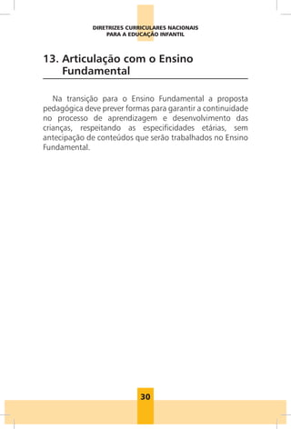 30
DIRETRIZES CURRICULARES NACIONAIS
PARA A EDUCAÇÃO INFANTIL
13. 
Articulação com o Ensino
Fundamental
Na transição para o Ensino Fundamental a proposta
pedagógica deve prever formas para garantir a continuidade
no processo de aprendizagem e desenvolvimento das
crianças, respeitando as especificidades etárias, sem
antecipação de conteúdos que serão trabalhados no Ensino
Fundamental.
 