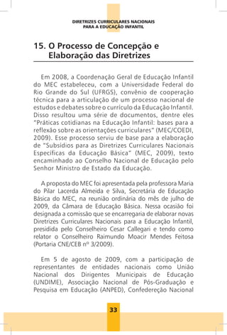 33
DIRETRIZES CURRICULARES NACIONAIS
PARA A EDUCAÇÃO INFANTIL
15. 
O Processo de Concepção e
Elaboração das Diretrizes
Em 2008, a Coordenação Geral de Educação Infantil
do MEC estabeleceu, com a Universidade Federal do
Rio Grande do Sul (UFRGS), convênio de cooperação
técnica para a articulação de um processo nacional de
estudos e debates sobre o currículo da Educação Infantil.
Disso resultou uma série de documentos, dentre eles
“Práticas cotidianas na Educação Infantil: bases para a
reflexão sobre as orientações curriculares” (MEC/COEDI,
2009). Esse processo serviu de base para a elaboração
de “Subsídios para as Diretrizes Curriculares Nacionais
Específicas da Educação Básica” (MEC, 2009), texto
encaminhado ao Conselho Nacional de Educação pelo
Senhor Ministro de Estado da Educação.
A proposta do MEC foi apresentada pela professora Maria
do Pilar Lacerda Almeida e Silva, Secretária de Educação
Básica do MEC, na reunião ordinária do mês de julho de
2009, da Câmara de Educação Básica. Nessa ocasião foi
designada a comissão que se encarregaria de elaborar novas
Diretrizes Curriculares Nacionais para a Educação Infantil,
presidida pelo Conselheiro Cesar Callegari e tendo como
relator o Conselheiro Raimundo Moacir Mendes Feitosa
(Portaria CNE/CEB nº 3/2009).
Em 5 de agosto de 2009, com a participação de
representantes de entidades nacionais como União
Nacional dos Dirigentes Municipais de Educação
(UNDIME), Associação Nacional de Pós-Graduação e
Pesquisa em Educação (ANPED), Confedereção Nacional
 