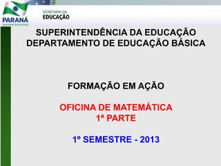 SUPERINTENDÊNCIA DA EDUCAÇÃO
DEPARTAMENTO DE EDUCAÇÃO BÁSICA
FORMAÇÃO EM AÇÃO
OFICINA DE MATEMÁTICA
1ª PARTE
1º SEMESTRE - 2013
 