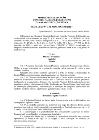 MINISTÉRIO DA EDUCAÇÃO
                           CONSELHO NACIONAL DE EDUCAÇÃO
                             CÂMARA DE EDUCAÇÃO BÁSICA

                        RESOLUÇÃO Nº 2, DE 30 DE JANEIRO 2012 (*)

                                   Define Diretrizes Curriculares Nacionais para o Ensino Médio.

        O Presidente da Câmara de Educação Básica do Conselho Nacional de Educação, em
conformidade com o disposto no artigo 9º, § 1º, alínea "c" da Lei nº 4.024/61, de 20 de
dezembro de 1961, com a redação dada pela Lei nº 9.131, de 25 de novembro de 1995, nos
artigos 22, 23, 24, 25, 26, 26-A, 27, 35, 36,36-A, 36-B e 36-C da Lei nº 9.394, de 20 de
dezembro de 1996, e tendo em vista o Parecer CEB/CNE nº 5/2011, homologado por
Despacho do Senhor Ministro de Estado da Educação, publicado no DOU de 24 de janeiro de
2011, resolve:

                                              TÍTULO I
                                          Objeto e referencial
                                              Capítulo I
                                                Objeto

        Art. 1º A presente Resolução define as Diretrizes Curriculares Nacionais para o Ensino
Médio, a serem observadas na organização curricular pelos sistemas de ensino e suas
unidades escolares.
        Parágrafo único Estas Diretrizes aplicam-se a todas as formas e modalidades de
Ensino Médio, complementadas, quando necessário, por Diretrizes próprias.
        Art. 2º As Diretrizes Curriculares Nacionais para o Ensino Médio articulam-se com as
Diretrizes Curriculares Nacionais Gerais para a Educação Básica e reúnem princípios,
fundamentos e procedimentos, definidos pelo Conselho Nacional de Educação, para orientar
as políticas públicas educacionais da União, dos Estados, do Distrito Federal e dos Municípios
na elaboração, planejamento, implementação e avaliação das propostas curriculares das
unidades escolares públicas e particulares que oferecem o Ensino Médio.

                                                 Capítulo II
                                         Referencial legal e conceitual

        Art. 3º O Ensino Médio é um direito social de cada pessoa, e dever do Estado na sua
oferta pública e gratuita a todos.
        Art. 4º As unidades escolares que ministram esta etapa da Educação Básica devem
estruturar seus projetos político-pedagógicos considerando as finalidades previstas na Lei nº
9.394/96 (Lei de Diretrizes e Bases da Educação Nacional):
        I - a consolidação e o aprofundamento dos conhecimentos adquiridos no Ensino
Fundamental, possibilitando o prosseguimento de estudos;
        II - a preparação básica para o trabalho e a cidadania do educando para continuar
aprendendo, de modo a ser capaz de se adaptar a novas condições de ocupação ou
aperfeiçoamento posteriors;


(*) Resolução CNE/CEB 2/2012. Diário Oficial da União, Brasília, 31 de janeiro de 2012, Seção 1, p. 20.
 