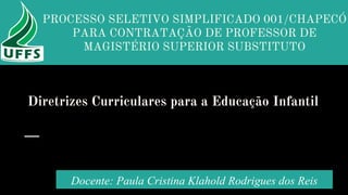 Diretrizes Curriculares para a Educação Infantil
Docente: Paula Cristina Klahold Rodrigues dos Reis
PROCESSO SELETIVO SIMPLIFICADO 001/CHAPECÓ
PARA CONTRATAÇÃO DE PROFESSOR DE
MAGISTÉRIO SUPERIOR SUBSTITUTO
 