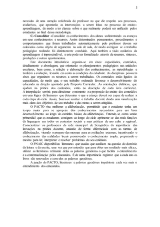 2
necessita de uma atenção redobrada do professor no que diz respeito aos processos,
avaliativos, que apontarão as intervenções a serem feitas no processo de ensino-
aprendizagem, de modo a ter clareza sobre o que realmente poderá ser unificado pelos
estudantes ao final dessa metodologia.
C- Consolidar -Consolidar os conhecimentos dos alunos sedimentando os avanços
em seus conhecimentos e recursos. Assim determinados pensamentos, procedimentos e
comportamentos que foram trabalhados automaticamente pelo professor devem ser
colocados como objeto de argumento na sala de aula, de modo averiguar se o trabalho
pedagógico realizado foi distintamente concluído. Aqui também a visão avaliativa da
aprendizagem é imprescindível, e este pode ser formalizado através de resumos, sínteses,
produções e outros apontamentos.
Este documento introdutório organiza-se em eixos: capacidades, conteúdos,
detalhamento e abordagem, que orientarão os planejamentos pedagógicos nas unidades
escolares, bem como, a seleção e elaboração dos conhecimentos, as metodologias e
também a avaliação, levando em conta as condições do estudante. As disciplinas possuem
eixos que organizam os recursos a serem trabalhadas. Os conteúdos estão ligados às
capacidades, de modo que, o seu trabalho ordenado favorece o desenvolvimento do
educando na direção apontada pela Proposta Curricular. As orientações didáticas, que
ajudam na prática dos conteúdos, estão na descrição de cada área curricular.
A interpelação servirá para direcionar o momento e a proporção do ensino dos conteúdos
em uma lógica de liminares que determina o que a criança deverá ser capaz de realizar a
cada etapa do ciclo. Assim, busca-se auxiliar o trabalho docente dando uma visualização
mais clara dos objetivos de seu trabalho e das metas a serem atingidas.
O PACTO visa melhorar a alfabetização, permitindo que o estudante tenha um
tempo maior para se apropriar dos conhecimentos necessários para um bom
desenvolvimento ao longo do caminho básico da alfabetização. Entende-se como sendo
primordial que os estudantes consigam ao longo do ciclo aprimorar-se das reais funções
da linguagem em todos os contextos sociais e suas práticas de uso culto e regional.
Conscientizar os professores da rede municipal de Seropédica da importância das
inovações na prática docente, atuando de forma diferenciada com as turmas de
alfabetização, visando o preparo das mesmas para as avaliações externas; incentivando o
conhecimento das realidades locais promovendo o conhecimento amplo, preparando o
mesmo para ler, interpretar e resolver problemas do seu cotidiano.
O PNAIC disponibiliza literaturas que usadas que auxiliam na questão do domínio
da leitura e da escrita, uma vez que por entender que para obter um resultado mais eficaz,
utilizar as literaturas retirando delas as palavras geradoras o que facilita o entendimento
e a contextualização pelos educandos. É de suma importância registrar que a cada ano os
livros são renovados e com eles as palavras geradoras.
A junção do PACTO, literaturas e palavras geradoras impulsiona cada vez mais o
entendimento dos educandos.
 
