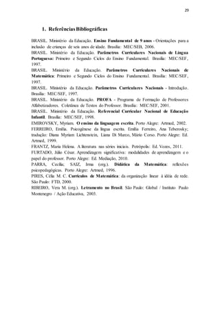 29
1. ReferênciasBibliográficas
BRASIL. Ministério da Educação. Ensino Fundamental de 9 anos - Orientações para a
inclusão de crianças de seis anos de idade. Brasília: MEC/SEB, 2006.
BRASIL. Ministério da Educação. Parâmetros Curriculares Nacionais de Língua
Portuguesa: Primeiro e Segundo Ciclos do Ensino Fundamental. Brasília: MEC/SEF,
1997.
BRASIL. Ministério da Educação. Parâmetros Curriculares Nacionais de
Matemática: Primeiro e Segundo Ciclos do Ensino Fundamental. Brasília: MEC/SEF,
1997.
BRASIL. Ministério da Educação. Parâmetros Curriculares Nacionais - Introdução.
Brasília: MEC/SEF, 1997.
BRASIL. Ministério da Educação. PROFA - Programa de Formação de Professores
Alfabetizadores. Coletânea de Textos do Professor. Brasília: MEC/SEF, 2001.
BRASIL. Ministério da Educação. Referencial Curricular Nacional de Educação
Infantil. Brasília: MEC/SEF, 1998.
EMIROVSKY, Myriam. O ensino da linguagem escrita. Porto Alegre: Artmed, 2002.
FERREIRO, Emília. Psicogênese da língua escrita. Emília Ferreiro, Ana Teberosky;
tradução: Diana Myriam Lichtenstein, Liana Di Marco, Mário Corso. Porto Alegre: Ed.
Artmed, 1999.
FRANTZ, Maria Helena. A literatura nas séries iniciais. Petrópolis: Ed. Vozes, 2011.
FURTADO, Júlio César. Aprendizagem significativa: modalidades de aprendizagem e o
papel do professor. Porto Alegre: Ed. Mediação, 2010.
PARRA, Cecília; SAIZ, Irma (org.). Didática da Matemática: reflexões
psicopedagógicas. Porto Alegre: Artmed, 1996.
PIRES, Célia M. C. Currículos de Matemática: da organização linear à idéia de rede.
São Paulo: FTD, 2000.
RIBEIRO, Vera M. (org.). Letramento no Brasil. São Paulo: Global / Instituto Paulo
Montenegro / Ação Educativa, 2003.
 