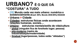  [28] Mundo cada vez mais urbano: numérica e
existencialmente (Brasil: 80%; Mundo 2030:60%) DGAE28
 Urbano > Cidade
 Cidades: estruturas físicas onde acontecem
relações humanas, sociais....
 Urbano: estruturas mentais/estilo de vida/cultura
 global (ninguém fica de fora/todo lugar; pessoa)
 pós-moderno (rastro da
industrialização/modernidade)
 Gradual (lugar/pessoas, todos estão “afetados”)
11
 