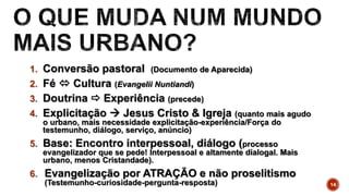 1. Conversão pastoral (Documento de Aparecida)
2. Fé  Cultura (Evangelii Nuntiandi)
3. Doutrina  Experiência (precede)
4. Explicitação  Jesus Cristo & Igreja (quanto mais agudo
o urbano, mais necessidade explicitação-experiência/Força do
testemunho, diálogo, serviço, anúncio)
5. Base: Encontro interpessoal, diálogo (processo
evangelizador que se pede! Interpessoal e altamente dialogal. Mais
urbano, menos Cristandade).
6. Evangelização por ATRAÇÃO e não proselitismo
(Testemunho-curiosidade-pergunta-resposta) 14
 