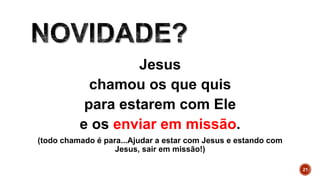 Jesus
chamou os que quis
para estarem com Ele
e os enviar em missão.
(todo chamado é para...Ajudar a estar com Jesus e estando com
Jesus, sair em missão!)
21
 