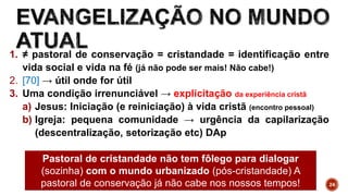 24
1. ≠ pastoral de conservação = cristandade = identificação entre
vida social e vida na fé (já não pode ser mais! Não cabe!)
2. [70] → útil onde for útil
3. Uma condição irrenunciável → explicitação da experiência cristã
a) Jesus: Iniciação (e reiniciação) à vida cristã (encontro pessoal)
b) Igreja: pequena comunidade → urgência da capilarização
(descentralização, setorização etc) DAp
Pastoral de cristandade não tem fôlego para dialogar
(sozinha) com o mundo urbanizado (pós-cristandade) A
pastoral de conservação já não cabe nos nossos tempos!
 