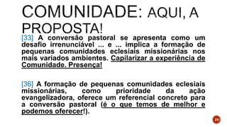 [33] A conversão pastoral se apresenta como um
desafio irrenunciável ... e ... implica a formação de
pequenas comunidades eclesiais missionárias nos
mais variados ambientes. Capilarizar a experiência de
Comunidade. Presença!
[36] A formação de pequenas comunidades eclesiais
missionárias, como prioridade da ação
evangelizadora, oferece um referencial concreto para
a conversão pastoral (é o que temos de melhor e
podemos oferecer!).
25
 