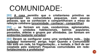 [80] A casa permitiu que o cristianismo primitivo se
organizasse em comunidades pequenas, com poucas
pessoas, que se conheciam e compartilhavam a mesa da
refeição cotidiana (proximidade - conhecer - compartilhar)
[84] ... se formam em ruas, condomínios, aglomerados,
edifícios, unidades habitacionais, bairros populares,
povoados, aldeias e grupos por afinidades. (se formam em
ambientes bastante variados)
[84] Devem se configurar como uma verdadeira rede... (não
isoladas! Isolamento: perigo, hoje! Quando a Comunidade
não está em rede, há fragmentação... e isolada, é fácil de ser
cooptada pelo siatema!) Pequenas comunidades em rede:
fortalecimento e profetismo!
26
 