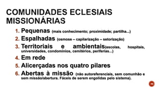 1. Pequenas (mais conhecimento; proximidade; partilha...)
2. Espalhadas (osmose – capilarização – setorização)
3. Territoriais e ambientais(escolas, hospitais,
universidades, condomínios, cemitérios, periferias...)
4. Em rede
5. Alicerçadas nos quatro pilares
6. Abertas à missão (não autoreferenciais, sem comunhão e
sem missão/abertura. Fáceis de serem engolidas pelo sistema).
36
 