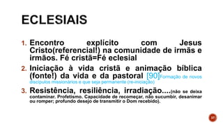 1. Encontro explícito com Jesus
Cristo(referencial!) na comunidade de irmãs e
irmãos. Fé cristã=Fé eclesial
2. Iniciação à vida cristã e animação bíblica
(fonte!) da vida e da pastoral [90]Formação de novos
discípulos missionários e que seja permanente (re-iniciação)
3. Resistência, resiliência, irradiação....(não se deixa
contaminar. Profetismo. Capacidade de recomeçar, não sucumbir, desanimar
ou romper; profundo desejo de transmitir o Dom recebido).
37
 