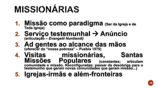 1. Missão como paradigma (Ser da Igreja e de
Toda Igreja)
2. Serviço testemunhal  Anúncio
(articulação – Evangelii Nuntiandi)
3. Ad gentes ao alcance das mãos
(oferecer da “nossa pobreza” – Puebla 1979)
4. Visitas missionárias, Santas
Missões Populares (constantes; articulam
comunidade e missão. Reconfiguradas: passar da desobriga para o
testemunho que geram novas comunidades que geram missão...)
5. Igrejas-irmãs e além-fronteiras
38
 