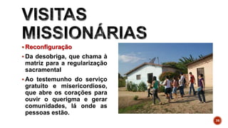  Reconfiguração
 Da desobriga, que chama à
matriz para a regularização
sacramental
 Ao testemunho do serviço
gratuito e misericordioso,
que abre os corações para
ouvir o querigma e gerar
comunidades, lá onde as
pessoas estão.
39
 