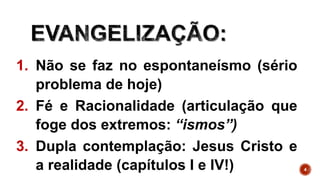 4
1. Não se faz no espontaneísmo (sério
problema de hoje)
2. Fé e Racionalidade (articulação que
foge dos extremos: “ismos”)
3. Dupla contemplação: Jesus Cristo e
a realidade (capítulos I e IV!)
 