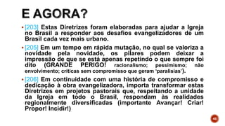  [203] Estas Diretrizes foram elaboradas para ajudar a Igreja
no Brasil a responder aos desafios evangelizadores de um
Brasil cada vez mais urbano.
 [205] Em um tempo em rápida mutação, no qual se valoriza a
novidade pela novidade, os pilares podem deixar a
impressão de que se está apenas repetindo o que sempre foi
dito (GRANDE PERIGO! racionalismo; pessimismo; não
envolvimento; críticas sem compromisso que geram ‘paralisias’).
 [206] Em continuidade com uma história de compromisso e
dedicação à obra evangelizadora, importa transformar estas
Diretrizes em projetos pastorais que, respeitando a unidade
da Igreja em todo o Brasil, respondam às realidades
regionalmente diversificadas (importante Avançar! Criar!
Propor! Incidir!)
40
 