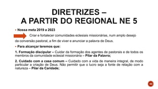  Nossa meta 2019 a 2023
Criar e fortalecer comunidades eclesiais missionárias, num amplo desejo
da conversão pastoral, a fim de viver e anunciar a palavra de Deus.
 Para alcançar teremos que:
1. Formação discipular – Cuidar da formação dos agentes de pastorais e de todos os
membros da comunidade eclesial missionária – Pilar da Palavra;
2. Cuidado com a casa comum – Cuidado com a vida de maneira integral, de modo
particular a criação de Deus. Não permitir que o lucro seja a fonte de relação com a
natureza – Pilar da Caridade;
42
 