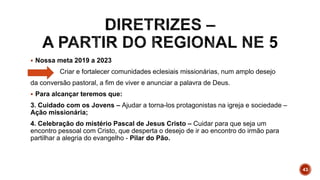  Nossa meta 2019 a 2023
Criar e fortalecer comunidades eclesiais missionárias, num amplo desejo
da conversão pastoral, a fim de viver e anunciar a palavra de Deus.
 Para alcançar teremos que:
3. Cuidado com os Jovens – Ajudar a torna-los protagonistas na igreja e sociedade –
Ação missionária;
4. Celebração do mistério Pascal de Jesus Cristo – Cuidar para que seja um
encontro pessoal com Cristo, que desperta o desejo de ir ao encontro do irmão para
partilhar a alegria do evangelho - Pilar do Pão.
43
 