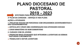 DITETRIZES PARA A AÇÃO EVANGELIZADORA
3º PILAR DA CARIDADE – SERVIÇO À VIDA PLENA
AÇÕES e ATIVIDADES
1. PROJETOS SOCIAIS EM PARCERIAS COM ORGANISMOS GOVERNAMENTAIS E
NÃO GOVERNAMENTAIS
 ARTICULAR E CRIAR UMA COORDENAÇÃO DAS ATIVIDADES SOCIAIS
 CRIAR MINISTÉRIO DO BOM SAMARITANO
2. CUIDADO COM OS JOVENS
 PROPICIAR MAIS ATIVIDADES QUE INTEGREM A JUVENTUDE AS DEMAIS
PASTORAIS E MOVIMENTOS
 TRABALHAR O SETOR JUVENTUDE
46
 