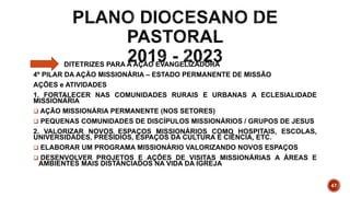DITETRIZES PARA A AÇÃO EVANGELIZADORA
4º PILAR DA AÇÃO MISSIONÁRIA – ESTADO PERMANENTE DE MISSÃO
AÇÕES e ATIVIDADES
1. FORTALECER NAS COMUNIDADES RURAIS E URBANAS A ECLESIALIDADE
MISSIONÁRIA
 AÇÃO MISSIONÁRIA PERMANENTE (NOS SETORES)
 PEQUENAS COMUNIDADES DE DISCÍPULOS MISSIONÁRIOS / GRUPOS DE JESUS
2. VALORIZAR NOVOS ESPAÇOS MISSIONÁRIOS COMO HOSPITAIS, ESCOLAS,
UNIVERSIDADES, PRESÍDIOS, ESPAÇOS DA CULTURA E CIÊNCIA, ETC.
 ELABORAR UM PROGRAMA MISSIONÁRIO VALORIZANDO NOVOS ESPAÇOS
 DESENVOLVER PROJETOS E AÇÕES DE VISITAS MISSIONÁRIAS A ÁREAS E
AMBIENTES MAIS DISTANCIADOS NA VIDA DA IGREJA
47
 