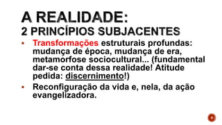  Transformações estruturais profundas:
mudança de época, mudança de era,
metamorfose sociocultural... (fundamental
dar-se conta dessa realidade! Atitude
pedida: discernimento!)
 Reconfiguração da vida e, nela, da ação
evangelizadora.
6
 
