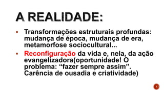  Transformações estruturais profundas:
mudança de época, mudança de era,
metamorfose sociocultural...
 Reconfiguração da vida e, nela, da ação
evangelizadora(oportunidade! O
problema: “fazer sempre assim”.
Carência de ousadia e criatividade)
7
 