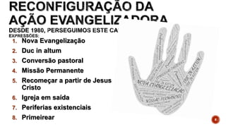 1. Nova Evangelização
2. Duc in altum
3. Conversão pastoral
4. Missão Permanente
5. Recomeçar a partir de Jesus
Cristo
6. Igreja em saída
7. Periferias existenciais
8. Primeirear 8
 