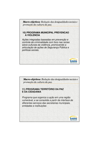 7/12/2009




Macro-objetivos: Redução das desigualdades sociais e
promoção da cultura da paz.


10) PROGRAMA MUNICIPAL PREVENCAO
  A VIOLENCIA
Ações integradas baseadas em prevenção e
controle da criminalidade com foco nas raízes
sócio-culturais da violência, promovendo a
articulação de ações de Segurança Pública e
políticas sociais.




 Macro-objetivos: Redução das desigualdades sociais e
 promoção da cultura da paz.


11) PROGRAMA TERRITÓRIO DA PAZ
E DA CIDADANIA

Programa que organiza a ação em uma região
vulnerável, e se consolida a partir da interface de
diferentes serviços das secretarias municipais,
entidades e instituições.




                                                              10
 