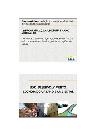 7/12/2009




Macro-objetivos: Redução das desigualdades sociais e
promoção da cultura da paz.

12) PROGRAMA AÇÃO JUDICIÁRIA E APOIO
AO CIDADAO

. Ampliação do acesso à justiça, descentralizando a
ação da assistência jurídica gratuita as regiões da
cidade




     EIXO: DESENVOLVIMENTO
 ECONOMICO URBANO E AMBIENTAL




                                                             11
 