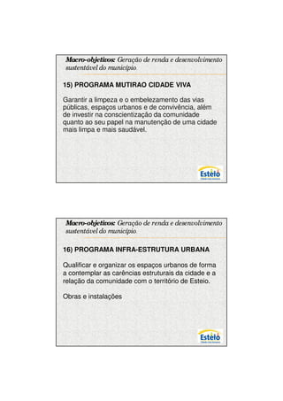 7/12/2009




Macro-objetivos: Geração de renda e desenvolvimento
sustentável do município.

15) PROGRAMA MUTIRAO CIDADE VIVA

Garantir a limpeza e o embelezamento das vias
públicas, espaços urbanos e de convivência, além
de investir na conscientização da comunidade
quanto ao seu papel na manutenção de uma cidade
mais limpa e mais saudável.




Macro-objetivos: Geração de renda e desenvolvimento
sustentável do município.

16) PROGRAMA INFRA-ESTRUTURA URBANA

Qualificar e organizar os espaços urbanos de forma
a contemplar as carências estruturais da cidade e a
relação da comunidade com o território de Esteio.

Obras e instalações




                                                            13
 