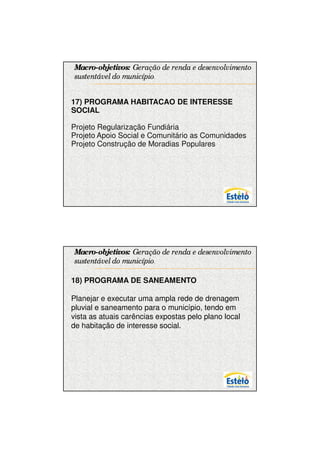 7/12/2009




Macro-objetivos: Geração de renda e desenvolvimento
sustentável do município.


17) PROGRAMA HABITACAO DE INTERESSE
SOCIAL

Projeto Regularização Fundiária
Projeto Apoio Social e Comunitário as Comunidades
Projeto Construção de Moradias Populares




Macro-objetivos: Geração de renda e desenvolvimento
sustentável do município.

18) PROGRAMA DE SANEAMENTO

Planejar e executar uma ampla rede de drenagem
pluvial e saneamento para o município, tendo em
vista as atuais carências expostas pelo plano local
de habitação de interesse social.




                                                            14
 