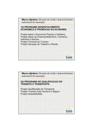 7/12/2009




Macro-objetivos: Geração de renda e desenvolvimento
sustentável do município.

19) PROGRAMA DESENVOLVIMENTO
ECONOMICO E PROMOCAO DA ECONOMIA

Projeto Apoio a Economia Popular e Solidaria.
Projeto Apoio ao Empreendedorismo, Comercio,
Indústria e Serviço.
Projeto Fomento ao Turismo.
Projeto Geração de Trabalho e Renda.




Macro-objetivos: Geração de renda e desenvolvimento
sustentável do município.

20) PROGRAMA DE QUALIFICACAO DO
TRANSITO E TRANSPORTE

Projeto Qualificação do Transporte
Projeto Transito mais Humano e Seguro
Projeto Acessibilidade




                                                            15
 