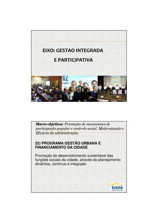 7/12/2009




    EIXO: GESTAO INTEGRADA
           E PARTICIPATIVA




Macro-objetivos: Promoção de mecanismos de
participação popular e controle social. Modernização e
Eficácia da administração.

.
22) PROGRAMA GESTÃO URBANA E
FINANCIAMENTO DA CIDADE

Promoção do desenvolvimento sustentável das
funções sociais da cidade, através do planejamento
dinâmico, contínuo e integrado




                                                               16
 