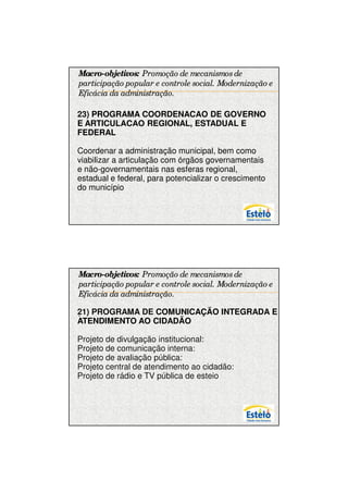 7/12/2009




Macro-objetivos: Promoção de mecanismos de
participação popular e controle social. Modernização e
Eficácia da administração.

23) PROGRAMA COORDENACAO DE GOVERNO
.
E ARTICULACAO REGIONAL, ESTADUAL E
FEDERAL

Coordenar a administração municipal, bem como
viabilizar a articulação com órgãos governamentais
e não-governamentais nas esferas regional,
estadual e federal, para potencializar o crescimento
do município




Macro-objetivos: Promoção de mecanismos de
participação popular e controle social. Modernização e
Eficácia da administração.

21) PROGRAMA DE COMUNICAÇÃO INTEGRADA E
.
ATENDIMENTO AO CIDADÃO

Projeto de divulgação institucional:
Projeto de comunicação interna:
Projeto de avaliação pública:
Projeto central de atendimento ao cidadão:
Projeto de rádio e TV pública de esteio




                                                               17
 